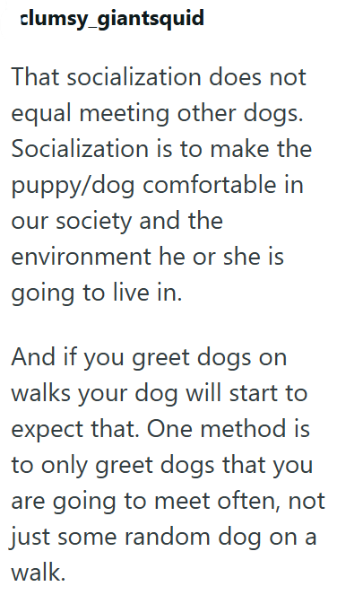 clumsy_giantsquid That socialization does not equal meeting other dogs. Socialization is to make the puppy/dog comfortable in our society and the environment he or she is going to live in. And if you greet dogs on walks your dog will start to expect that. One method is to only greet dogs that you are going to meet often, not just some random dog on a walk.