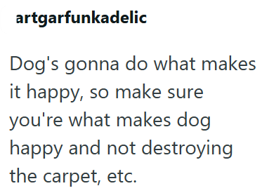 artgarfunkadelic Dog's gonna do what makes it happy, so make sure you're what makes dog happy and not destroying the carpet, etc.