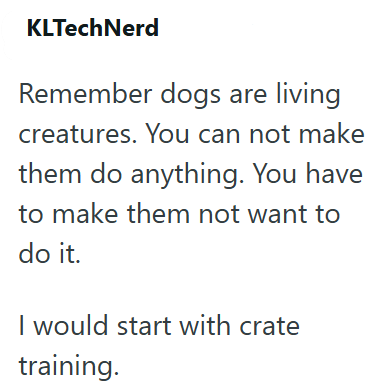 KLTechNerd Remember dogs are living creatures. You can not make them do anything. You have to make them not want to do it. I would start with crate training.