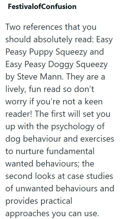 FestivalofConfusion Two references that you should absolutely read: Easy Peasy Puppy Squeezy and Easy Peasy Doggy Squeezy by Steve Mann. They are a lively, fun read so don't worry if you're not a keen reader! The first will set you up with the psychology of dog behaviour and exercises to nurture fundamental wanted behaviours; the second looks at case studies of unwanted behaviours and provides practical approaches you can use.