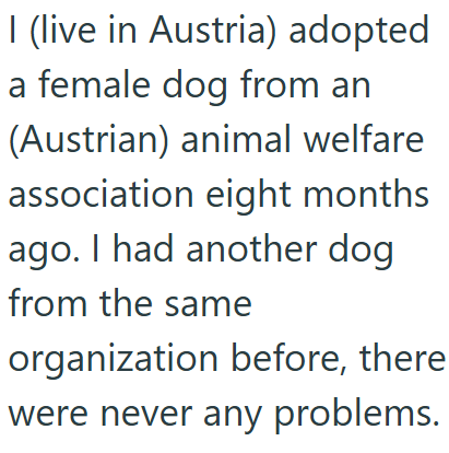 I (live in Austria) adopted a female dog from an (Austrian) animal welfare association eight months ago. I had another dog from the same organization before, there were never any problems.