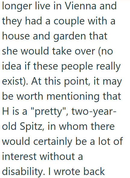 longer live in Vienna and they had a couple with a house and garden that she would take over (no idea if these people really exist). At this point, it may be worth mentioning that H is a "pretty", two-year- old Spitz, in whom there would certainly be a lot of interest without a disability. I wrote back