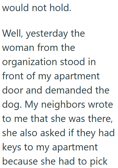 would not hold. Well, yesterday the woman from the organization stood in front of my apartment door and demanded the dog. My neighbors wrote to me that she was there, she also asked if they had keys to my apartment because she had to pick