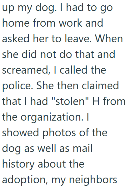 up my dog. I had to go home from work and asked her to leave. When she did not do that and screamed, I called the police. She then claimed that I had "stolen" H from the organization. I showed photos of the dog as well as mail history about the adoption, my neighbors