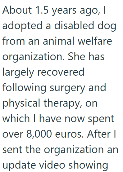 About 1.5 years ago, I adopted a disabled dog from an animal welfare organization. She has largely recovered following surgery and physical therapy, on which I have now spent over 8,000 euros. After I sent the organization an update video showing