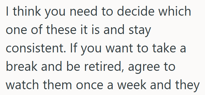 I think you need to decide which one of these it is and stay consistent. If you want to take a break and be retired, agree to watch them once a week and they