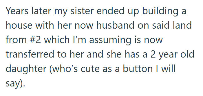 Years later my sister ended up building a house with her now husband on said land from #2 which I'm assuming is now transferred to her and she has a 2 year daughter (who's cute as a button I will say). old