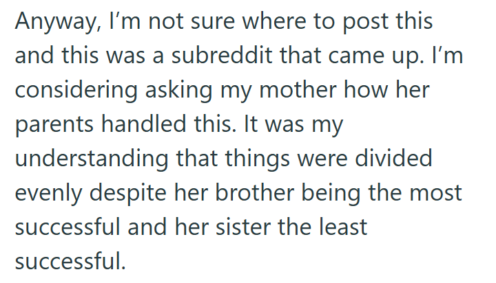Anyway, I'm not sure where to post this and this was a subreddit that came up. I'm considering asking my mother how her parents handled this. It was my understanding that things were divided evenly despite her brother being the most successful and her sister the least successful.
