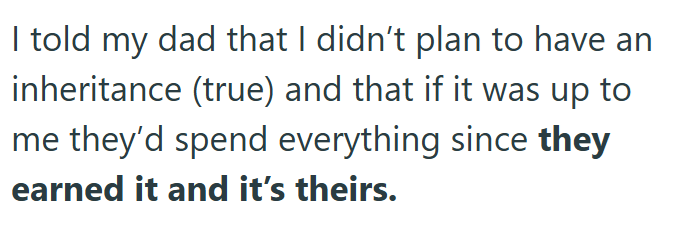 I told my dad that I didn't plan to have an inheritance (true) and that if it was up to me they'd spend everything since they earned it and it's theirs.