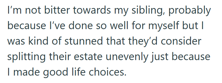 I'm not bitter towards my sibling, probably because I've done so well for myself but I was kind of stunned that they'd consider splitting their estate unevenly just because I made good life choices.