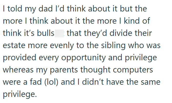 I told my dad I'd think about it but the more I think about it the more I kind of think it's bulls that they'd divide their estate more evenly to the sibling who was provided every opportunity and privilege whereas my parents thought computers were a fad (lol) and I didn't have the same privilege.