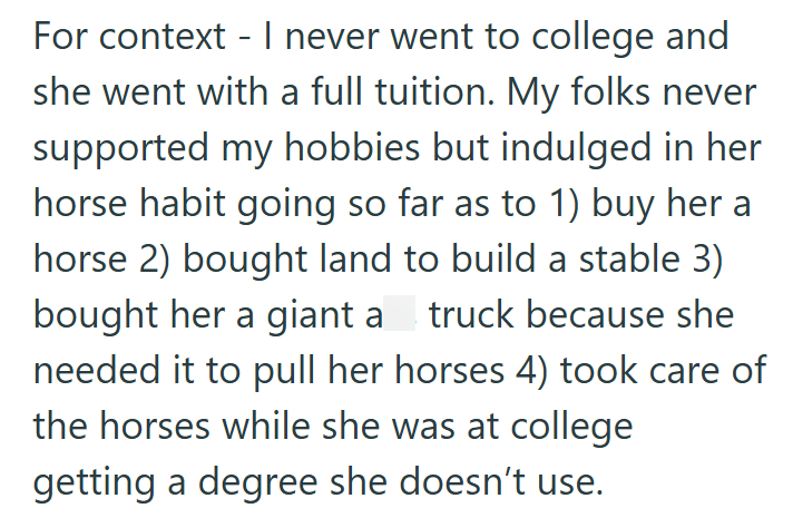 For context - I never went to college and she went with a full tuition. My folks never supported my hobbies but indulged in her horse habit going so far as to 1) buy her a horse 2) bought land to build a stable 3) bought her a giant a truck because she needed it to pull her horses 4) took care of the horses while she was at college getting a degree she doesn't use.
