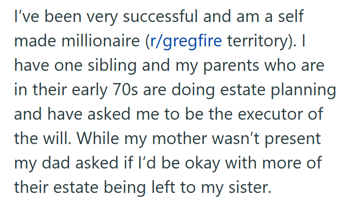 I've been very successful and am a self made millionaire (r/gregfire territory). I have one sibling and my parents who are in their early 70s are doing estate planning and have asked me to be the executor of the will. While my mother wasn't present my dad asked if I'd be okay with more of their estate being left to my sister.