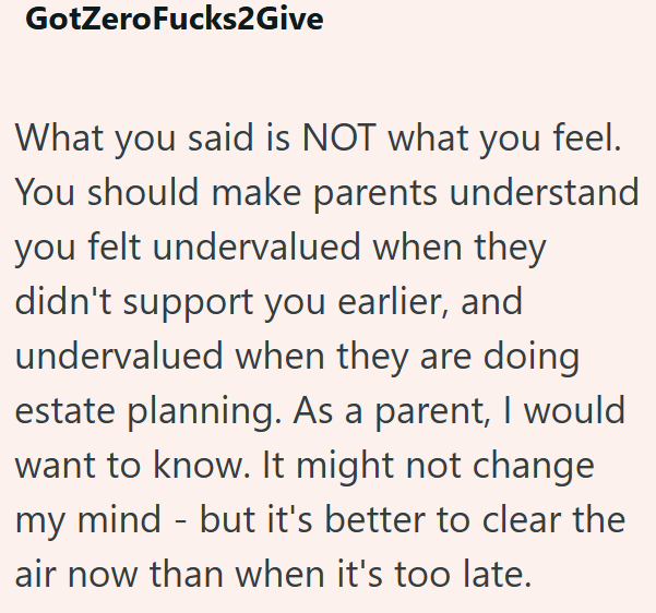 GotZeroFucks2Give What you said is NOT what you feel. You should make parents understand you felt undervalued when they didn't support you earlier, and undervalued when they are doing estate planning. As a parent, I would want to know. It might not change my mind - but it's better to clear the air now than when it's too late.