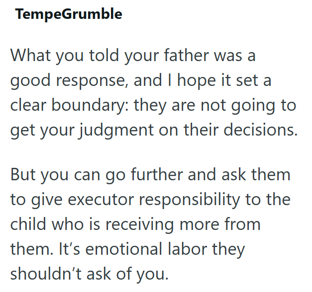 TempeGrumble What you told your father was a good response, and I hope it set a clear boundary: they are not going to get your judgment on their decisions. But you can go further and ask them to give executor responsibility to the child who is receiving more from them. It's emotional labor they shouldn't ask of you.