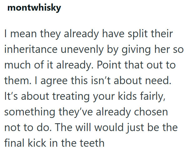 montwhisky I mean they already have split their inheritance unevenly by giving her so much of it already. Point that out to them. I agree this isn't about need. It's about treating your kids fairly, something they've already chosen not to do. The will would just be the final kick in the teeth