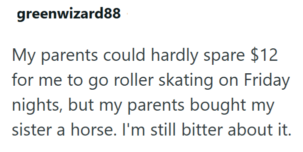 greenwizard88 My parents could hardly spare $12 for me to go roller skating on Friday nights, but my parents bought my sister a horse. I'm still bitter about it.