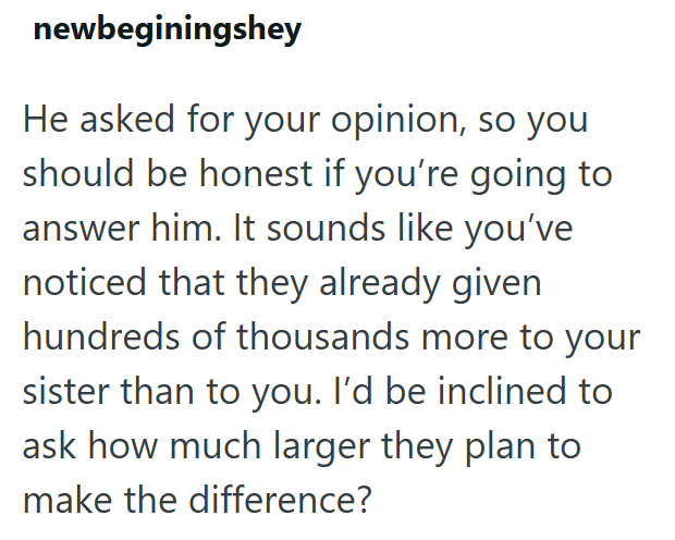 newbeginingshey He asked for your opinion, so you should be honest if you're going to answer him. It sounds like you've noticed that they already given hundreds of thousands more to your sister than to you. I'd be inclined to ask how much larger they plan to make the difference?