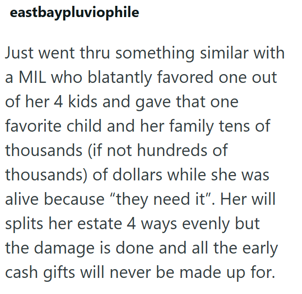 eastbaypluviophile Just went thru something similar with a MIL who blatantly favored one out of her 4 kids and gave that one favorite child and her family tens of thousands (if not hundreds of thousands) of dollars while she was alive because "they need it". Her will splits her estate 4 ways evenly but the damage is done and all the early cash gifts will never be made up for.
