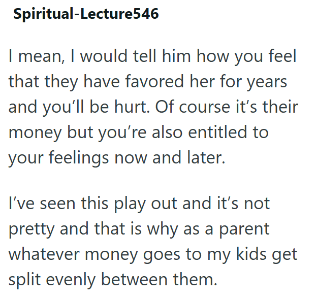 Spiritual-Lecture546 I mean, I would tell him how you feel that they have favored her for years and you'll be hurt. Of course it's their money but you're also entitled to your feelings now and later. I've seen this play out and it's not pretty and that is why as a parent whatever money goes to my kids get split evenly between them.