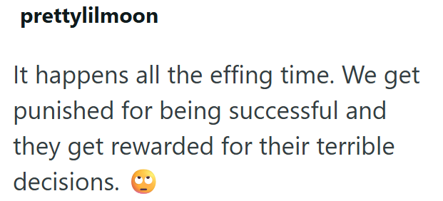 prettylilmoon It happens all the effing time. We get punished for being successful and they get rewarded for their terrible decisions.
