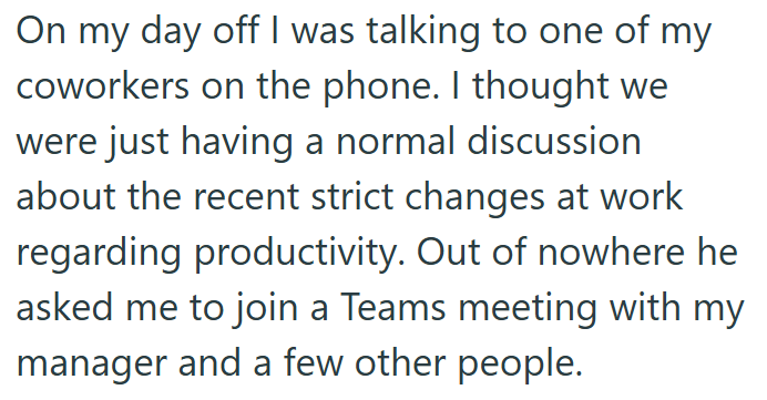 On my day off I was talking to one of my coworkers on the phone. I thought we were just having a normal discussion about the recent strict changes at work regarding productivity. Out of nowhere he asked me to join a Teams meeting with my manager and a few other people.