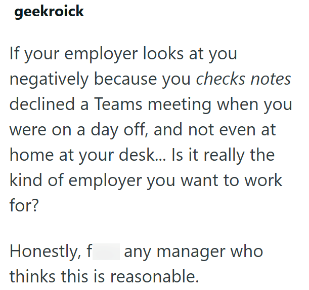 geekroick If your employer looks at you negatively because you checks notes declined a Teams meeting when you were on a day off, and not even at home at your desk... Is it really the kind of employer you want to work for? Honestly, fuck any manager who thinks this is reasonable.