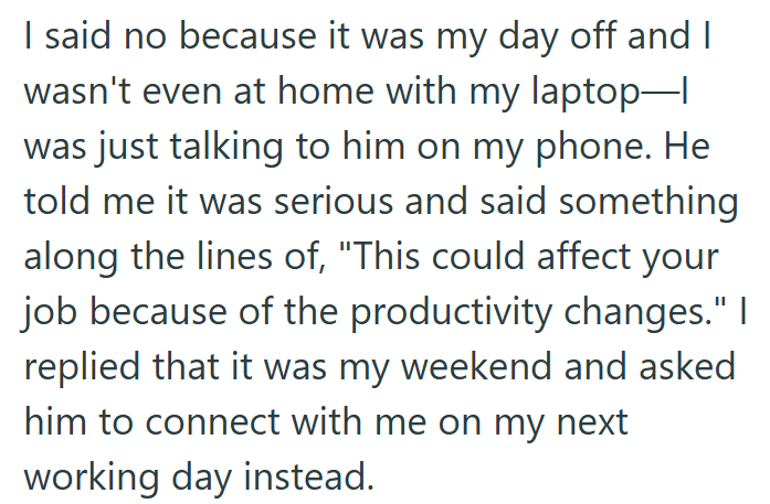 I said no because it was my day off and I wasn't even at home with my laptop—| was just talking to him on my phone. He told me it was serious and said something along the lines of, "This could affect your job because of the productivity changes." I replied that it was my weekend and asked him to connect with me on my next working day instead.