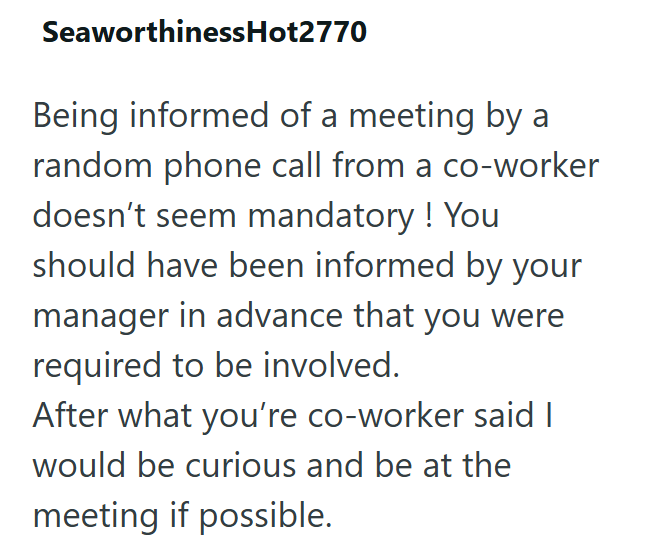 Seaworthiness Hot2770 Being informed of a meeting by a random phone call from a co-worker doesn't seem mandatory! You should have been informed by your manager in advance that you were required to be involved. After what you're co-worker said I would be curious and be at the meeting if possible.