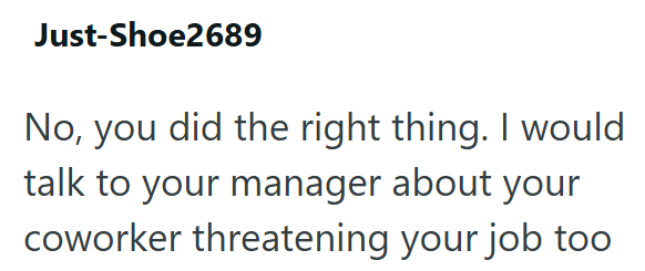 Just-Shoe2689 No, you did the right thing. I would talk to your manager about your coworker threatening your job too
