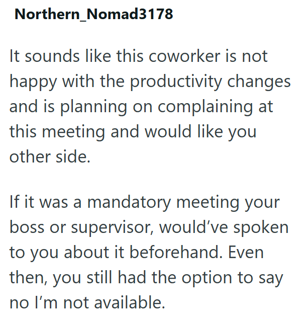 Northern_Nomad 3178 It sounds like this coworker is not happy with the productivity changes and is planning on complaining at this meeting and would like you other side. If it was a mandatory meeting your boss or supervisor, would've spoken to you about it beforehand. Even then, you still had the option to say no I'm not available.