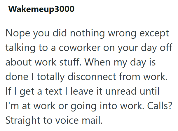 Wakemeup3000 Nope you did nothing wrong except talking to a coworker on your day off about work stuff. When my day is done I totally disconnect from work. If I get a text I leave it unread until I'm at work or going into work. Calls? Straight to voice mail.