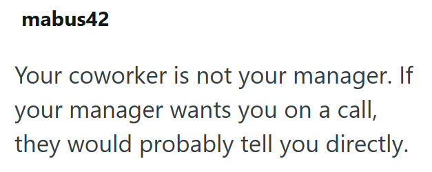 mabus42 Your coworker is not your manager. If your manager wants you on a call, they would probably tell you directly.