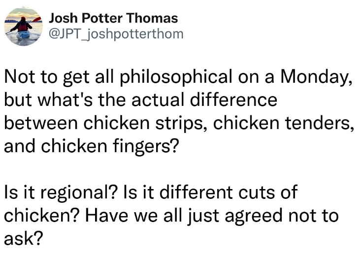 Josh Potter Thomas @JPT_joshpotterthom Not to get all philosophical on a Monday, but what's the actual difference between chicken strips, chicken tenders, and chicken fingers? Is it regional? Is it different cuts of chicken? Have we all just agreed not to ask?