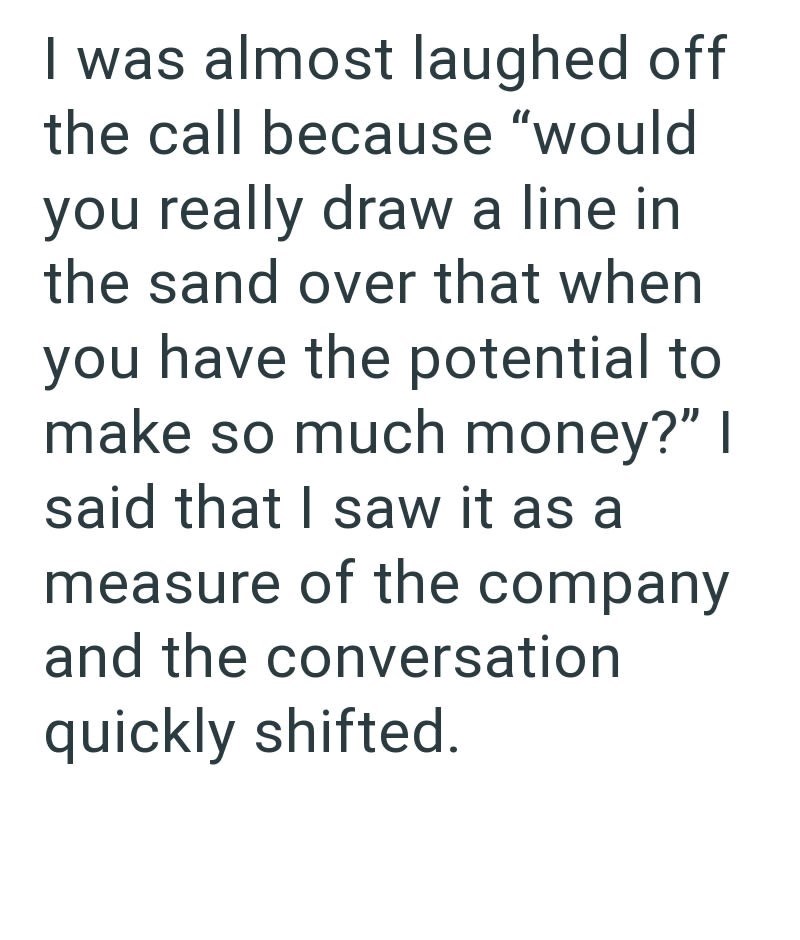 I was almost laughed off the call because "would you really draw a line in the sand over that when you have the potential to make so much money?" I said that I saw it as a measure of the company and the conversation quickly shifted.