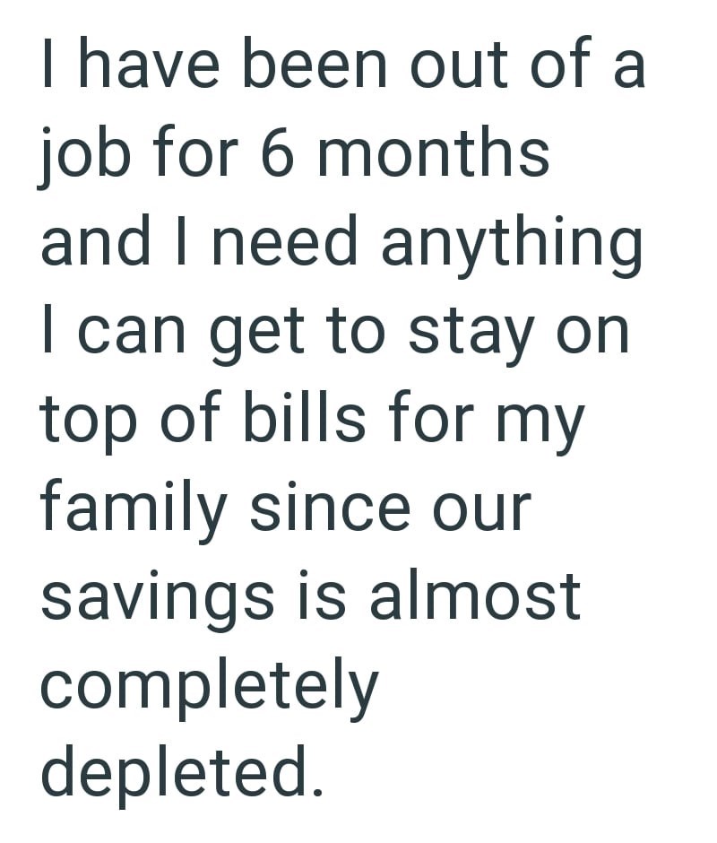 I have been out of a job for 6 months and I need anything I can get to stay on top of bills for my family since our savings is almost completely depleted.