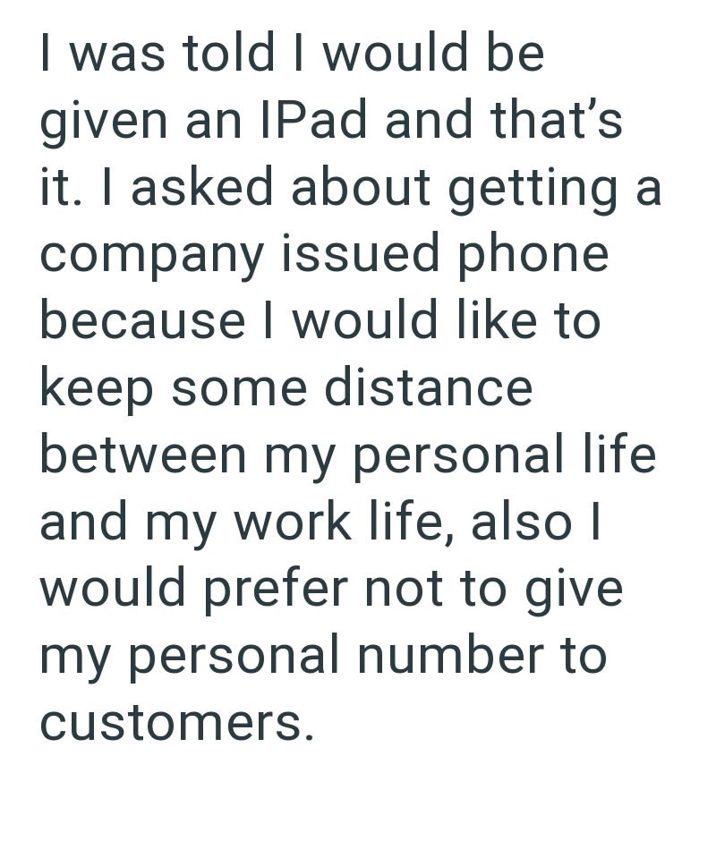 I was told I would be given an IPad and that's it. I asked about getting a company issued phone because I would like to keep some distance between my personal life and my work life, also I would prefer not to give my personal number to customers.