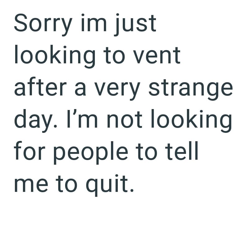 Sorry im just looking to vent after a very strange day. I'm not looking for people to tell me to quit.
