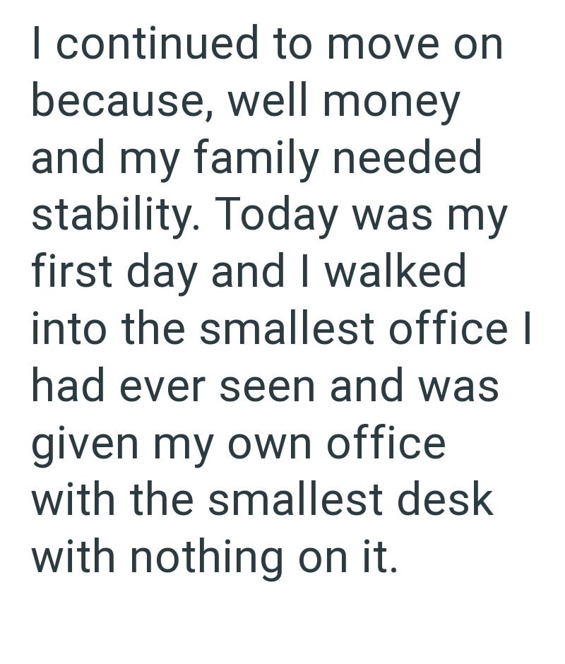 I continued to move on because, well money and my family needed stability. Today was my first day and I walked into the smallest office I had ever seen and was given my own office with the smallest desk with nothing on it.