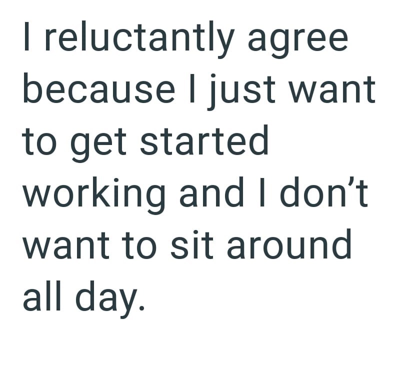 I reluctantly agree because I just want to get started working and I don't want to sit around all day.