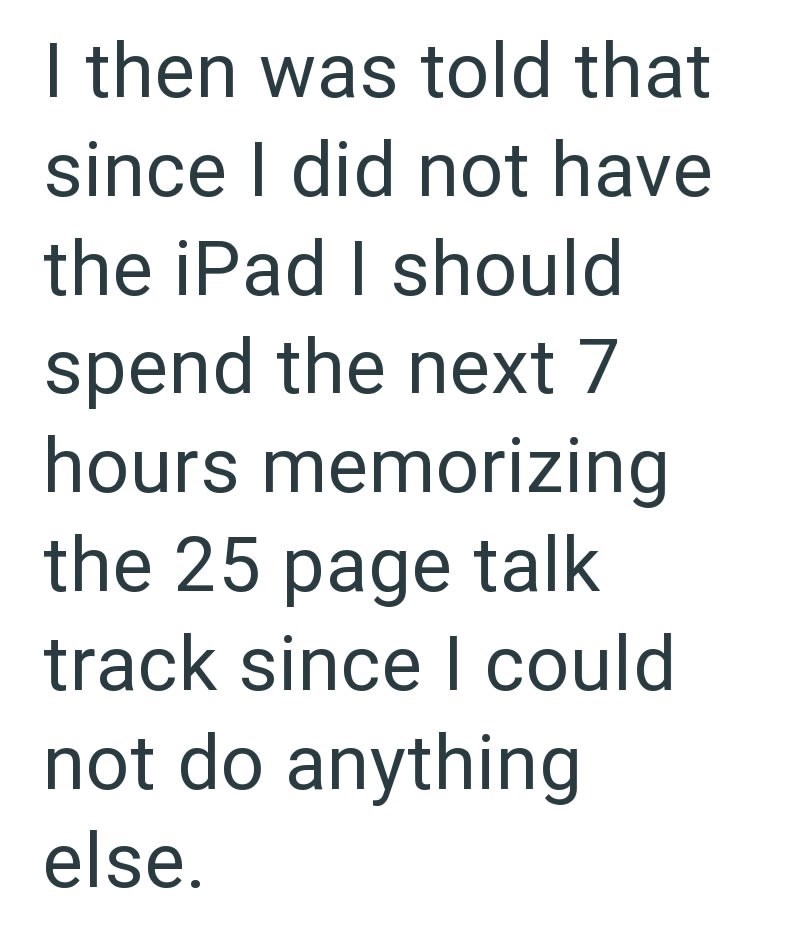 I then was told that since I did not have the iPad I should spend the next 7 hours memorizing the 25 page talk track since I could not do anything else.