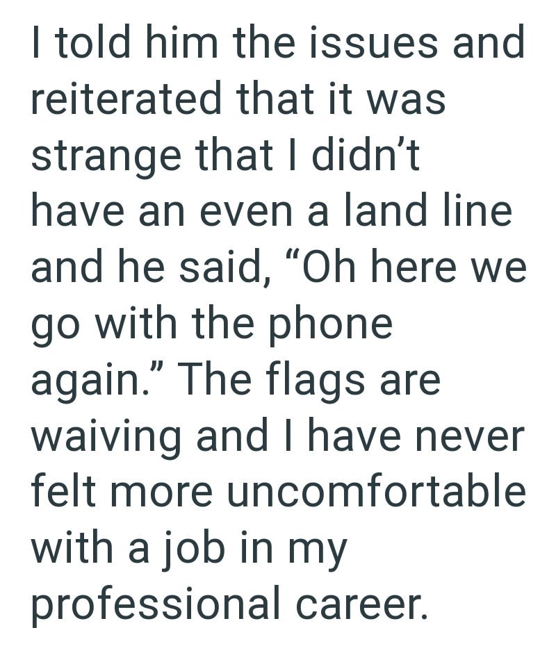 I told him the issues and reiterated that it was strange that I didn't have an even a land line and he said, "Oh here we go with the phone again." The flags are waiving and I have never felt more uncomfortable with a job in my professional career.