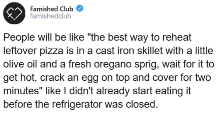 Famished Club famishedclub People will be like "the best way to reheat leftover pizza is in a cast iron skillet with a little olive oil and a fresh oregano sprig, wait for it to get hot, crack an egg on top and cover for two minutes" like I didn't already start eating it before the refrigerator was closed.