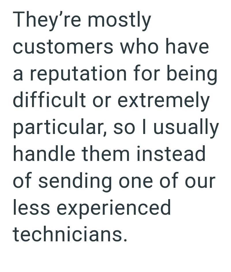 They're mostly customers who have a reputation for being difficult or extremely particular, so I usually handle them instead of sending one of our less experienced technicians.