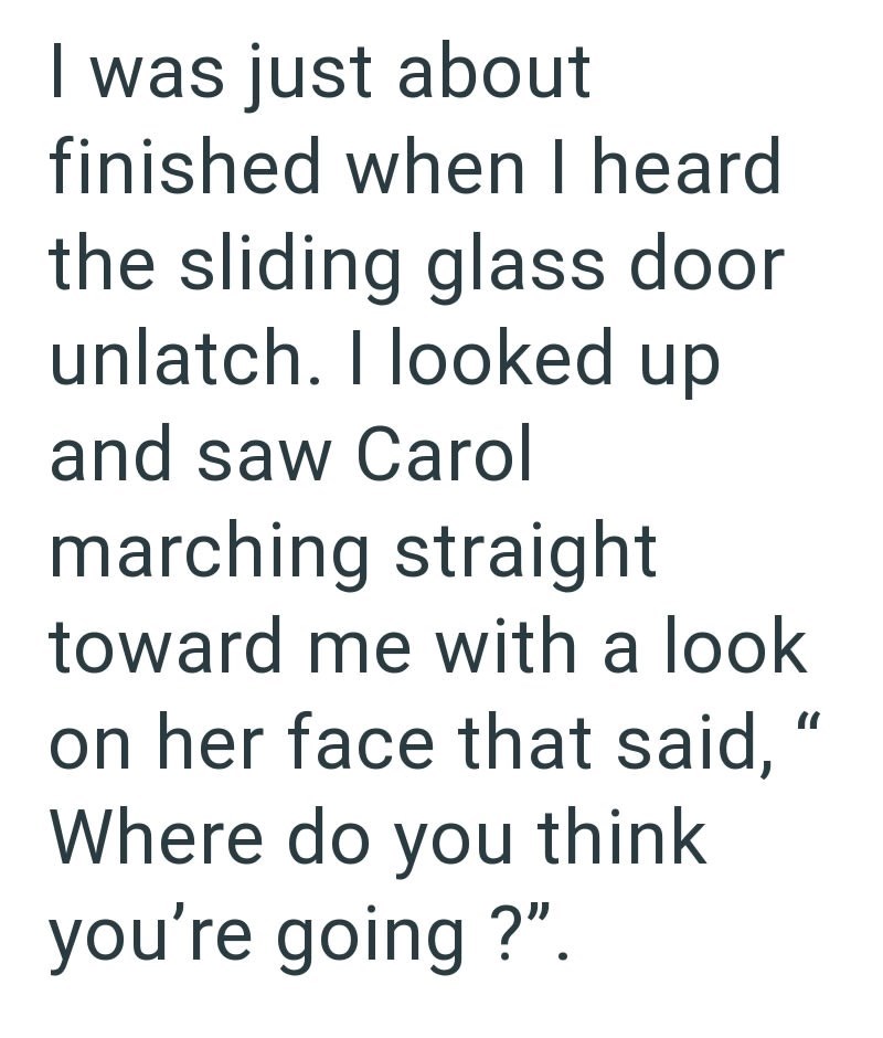 I was just about finished when I heard the sliding glass door unlatch. I looked up and saw Carol marching straight toward me with a look on her face that said, Where do you think you're going?". "I