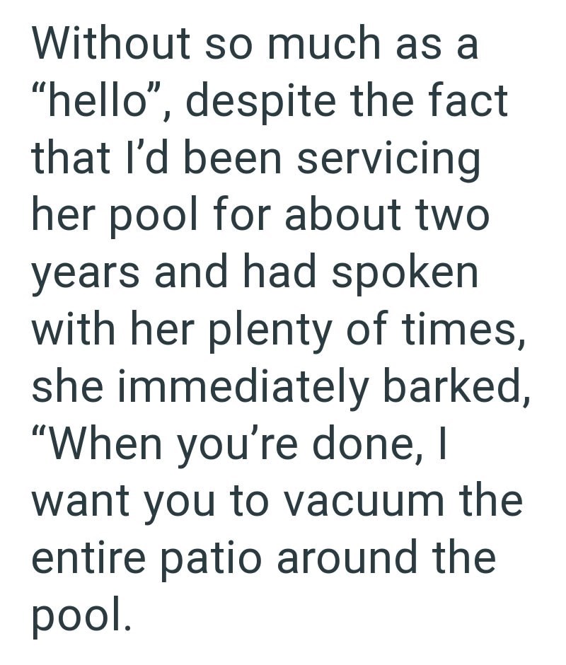 Without so much as a "hello", despite the fact that I'd been servicing her pool for about two years and had spoken with her plenty of times, she immediately barked, "When you're done, I want you to vacuum the entire patio around the pool.