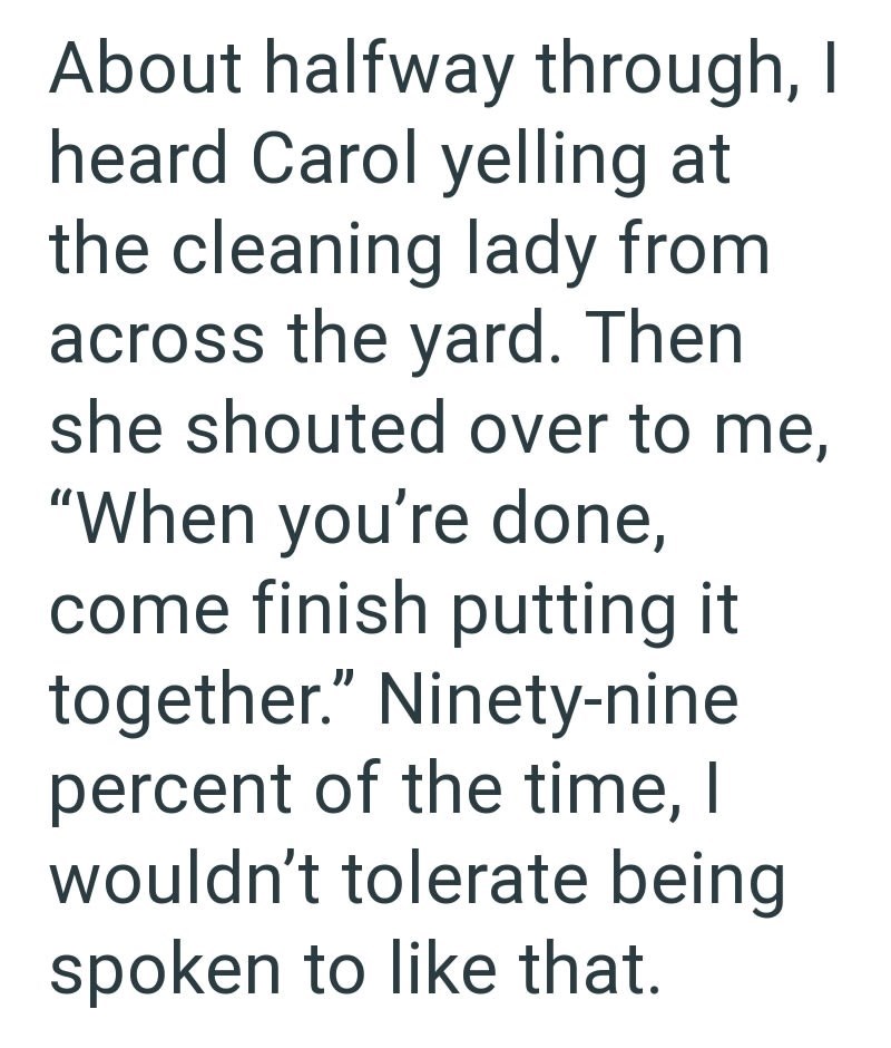 About halfway through, I heard Carol yelling at the cleaning lady from across the yard. Then she shouted over to me, "When you're done, come finish putting it together." Ninety-nine percent of the time, I wouldn't tolerate being spoken to like that.