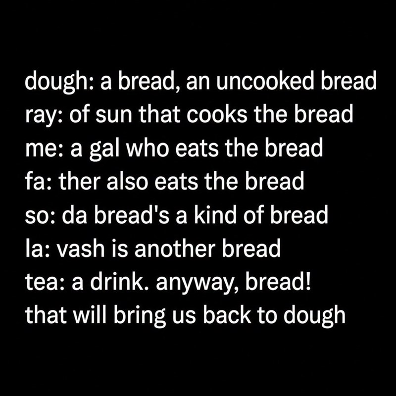 dough: a bread, an uncooked bread ray: of sun that cooks the bread me: a gal who eats the bread fa: ther also eats the bread so: da bread's a kind of bread la: vash is another bread tea: a drink. anyway, bread! that will bring us back to dough