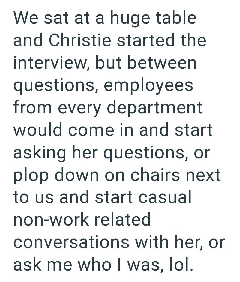 We sat at a huge table and Christie started the interview, but between questions, employees from every department would come in and start asking her questions, or plop down on chairs next to us and start casual non-work related conversations with her, or ask me who I was, lol.