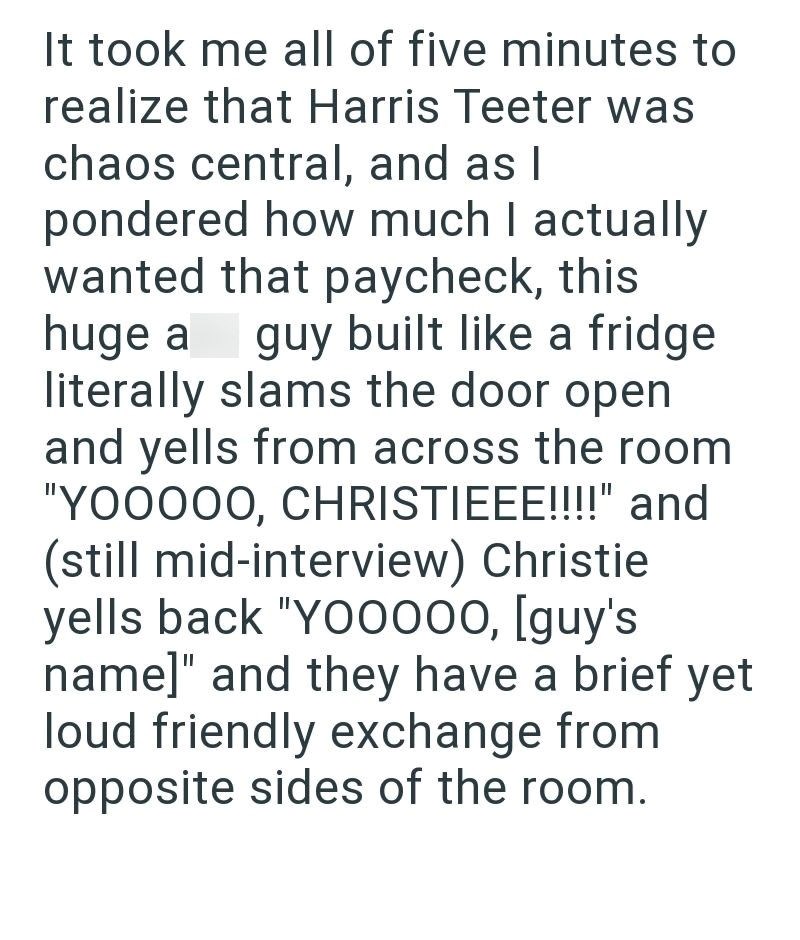 It took me all of five minutes to realize that Harris Teeter was chaos central, and as I pondered how much I actually wanted that paycheck, this huge a guy built like a fridge literally slams the door open. and yells from across the room "YOOOOO, CHRISTIEEE!!!!" and (still mid-interview) Christie. yells back "YO0000, [guy's name]" and they have a brief yet loud friendly exchange from opposite sides of the room.